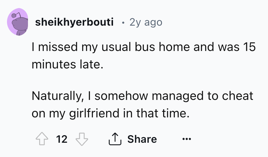 screenshot - sheikhyerbouti 2y ago I missed my usual bus home and was 15 minutes late. Naturally, I somehow managed to cheat on my girlfriend in that time. 12